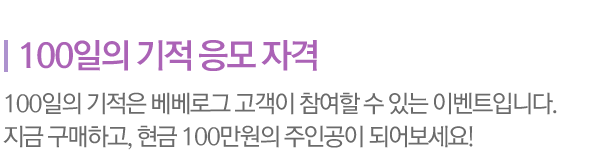 100일의 기적 응모 자격 / 100일의 기적은 베베로그 고객이 참여할 수 있는 이벤트입니다. 지금 구매하고, 현금 100만원의 주인공이 되어보세요!